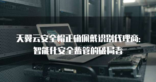 天翼云安全帽正确佩戴识别代理商：智能化安全监管的破局者