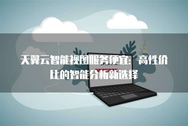 天翼云智能视图服务便宜:高性价比的智能分析新选择