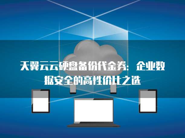 天翼云云硬盘备份代金券:企业数据安全的高性价比之选
