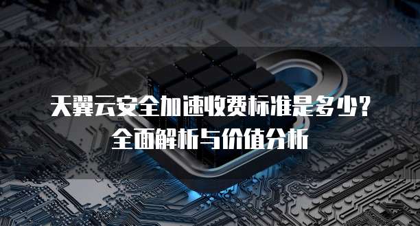 天翼云安全加速收费标准是多少?全面解析与价值分析