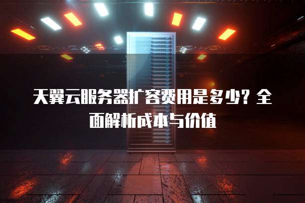 天翼云服务器扩容费用是多少?全面解析成本与价值