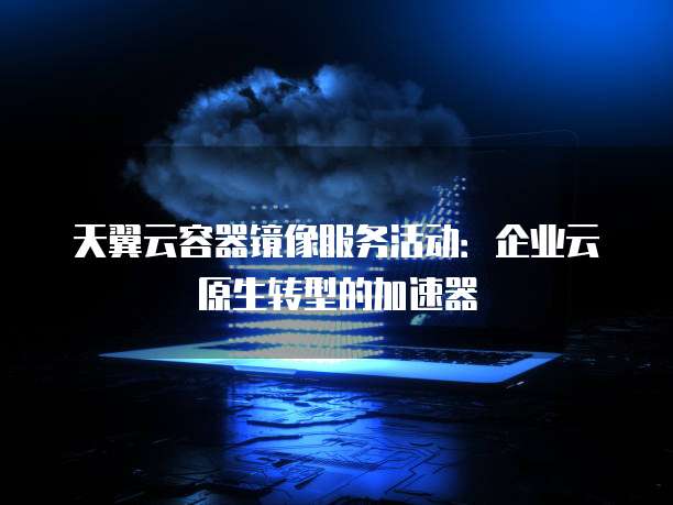 天翼云容器镜像服务活动:企业云原生转型的加速器