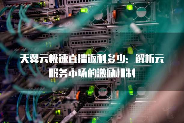 天翼云极速直播返利多少:解析云服务市场的激励机制