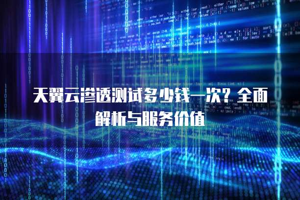 天翼云渗透测试多少钱一次?全面解析与服务价值