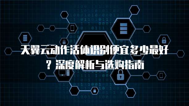 天翼云动作活体识别便宜多少最好?深度解析与选购指南