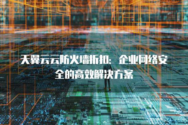 天翼云云防火墙折扣:企业网络安全的高效解决方案