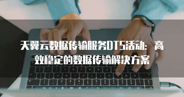 天翼云数据传输服务DTS活动：高效稳定的数据传输解决方案