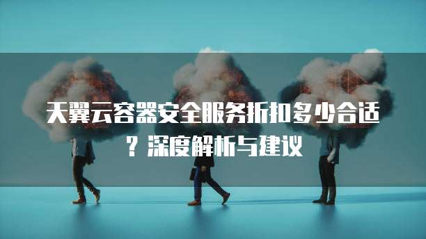 天翼云容器安全服务折扣多少合适?深度解析与建议