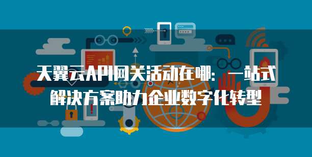 天翼云API网关活动在哪:一站式解决方案助力企业数字化转型