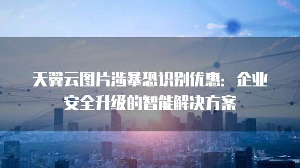 天翼云图片涉暴恐识别优惠:企业安全升级的智能解决方案