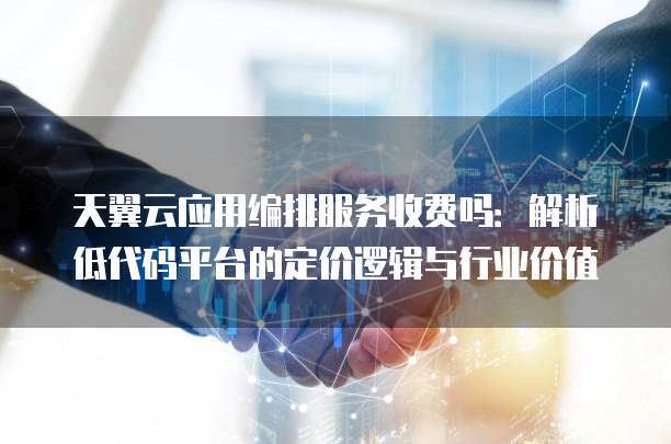 天翼云应用编排服务收费吗:解析低代码平台的定价逻辑与行业价值