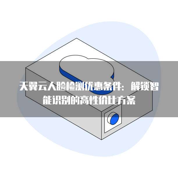 天翼云人脸检测优惠条件:解锁智能识别的高性价比方案