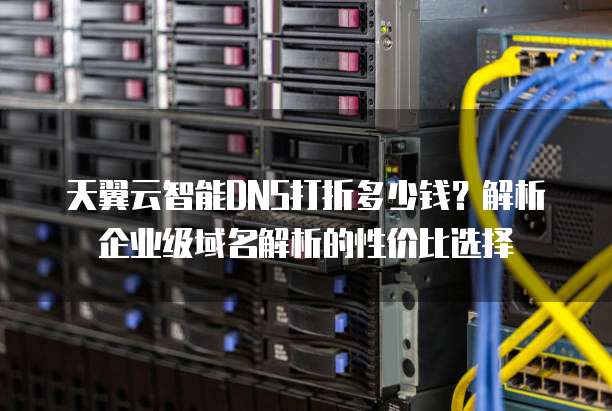 天翼云智能DNS打折多少钱?解析企业级域名解析的性价比选择