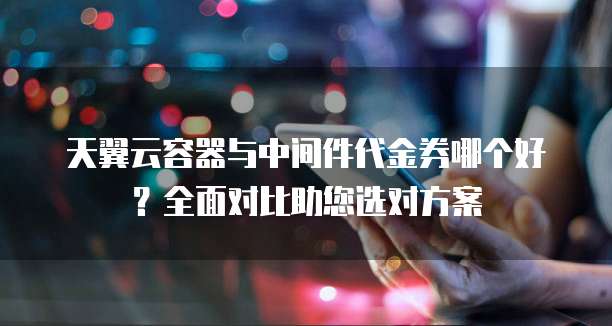 天翼云容器与中间件代金券哪个好?全面对比助您选对方案