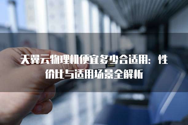 天翼云物理机便宜多少合适用:性价比与适用场景全解析