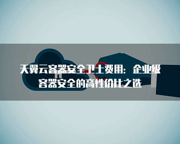 天翼云容器安全卫士费用:企业级容器安全的高性价比之选