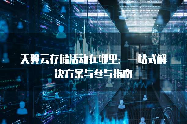 天翼云存储活动在哪里:一站式解决方案与参与指南