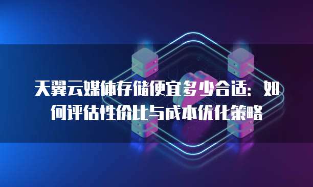 天翼云媒体存储便宜多少合适:如何评估性价比与成本优化策略