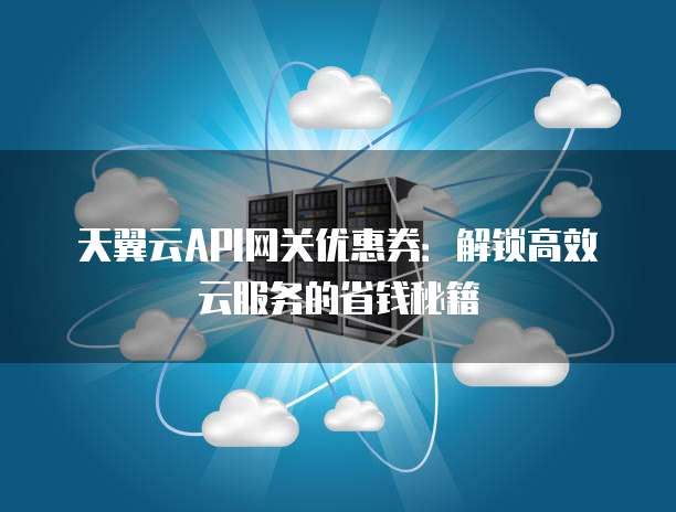 天翼云API网关优惠券:解锁高效云服务的省钱秘籍