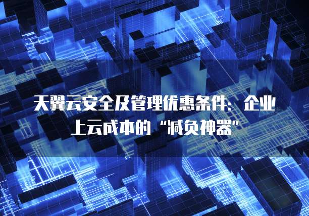 天翼云安全及管理优惠条件:企业上云成本的“减负神器”