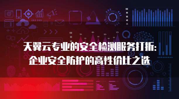 天翼云专业的安全检测服务打折：企业安全防护的高性价比之选