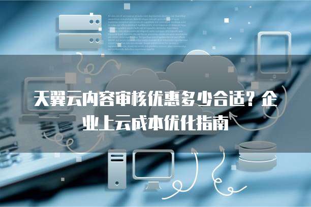 天翼云内容审核优惠多少合适？企业上云成本优化指南