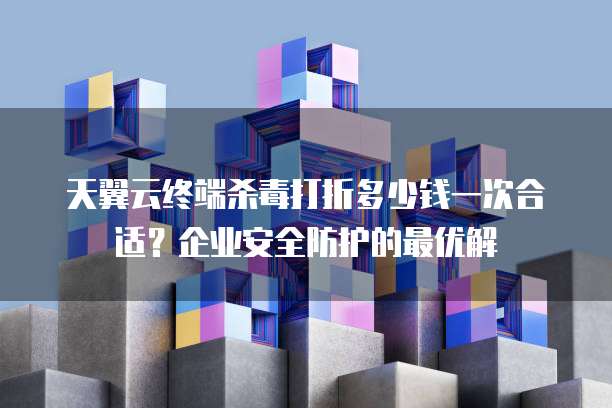 天翼云终端杀毒打折多少钱一次合适?企业安全防护的最优解
