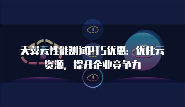 天翼云性能测试PTS优惠：优化云资源，提升企业竞争力