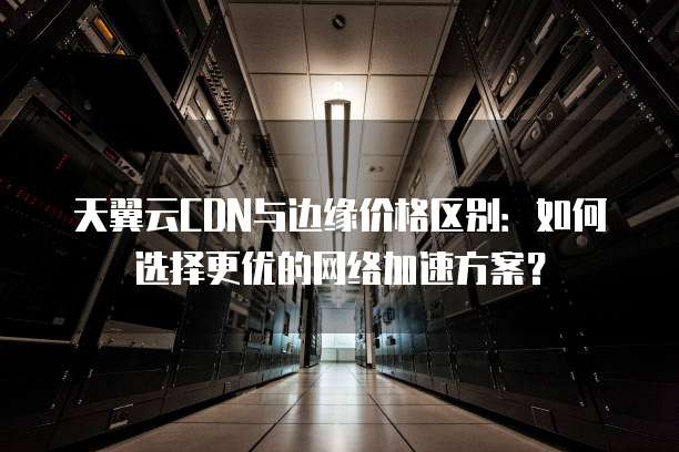 天翼云CDN与边缘价格区别:如何选择更优的网络加速方案?