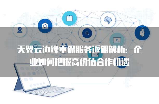 天翼云边缘重保服务返佣解析:企业如何把握高价值合作机遇