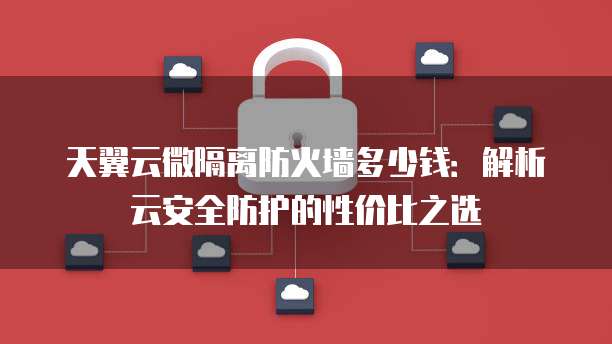 天翼云微隔离防火墙多少钱:解析云安全防护的性价比之选