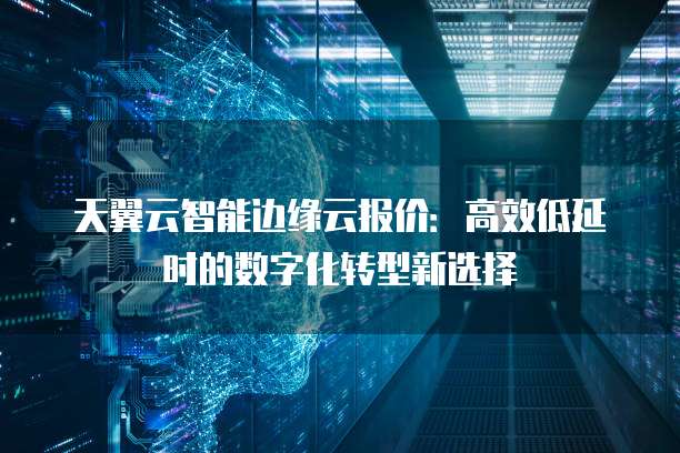 天翼云智能边缘云报价：高效低延时的数字化转型新选择
