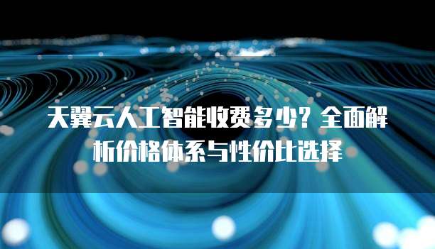 天翼云人工智能收费多少？全面解析价格体系与性价比选择