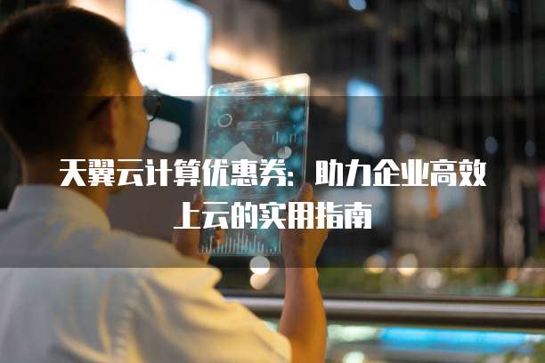 天翼云计算优惠券:助力企业高效上云的实用指南
