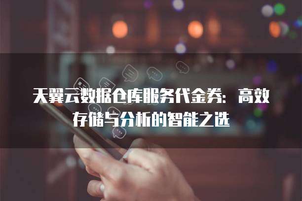 天翼云数据仓库服务代金券：高效存储与分析的智能之选