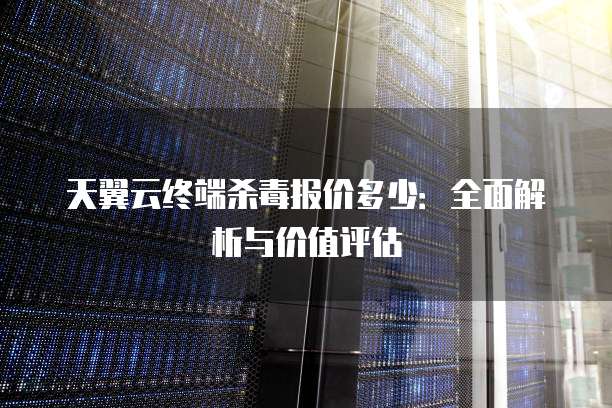 天翼云终端杀毒报价多少:全面解析与价值评估
