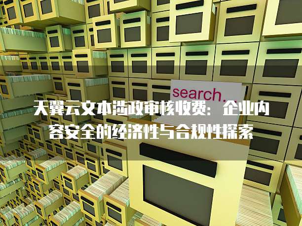 天翼云文本涉政审核收费:企业内容安全的经济性与合规性探索