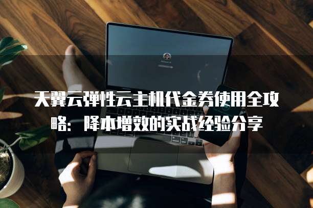 天翼云弹性云主机代金券使用全攻略:降本增效的实战经验分享