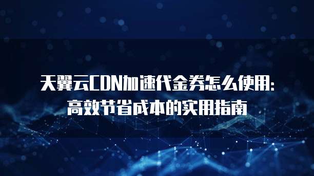 天翼云CDN加速代金券怎么使用:高效节省成本的实用指南
