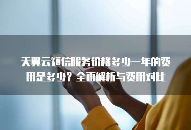 天翼云短信服务价格多少一年的费用是多少?全面解析与费用对比