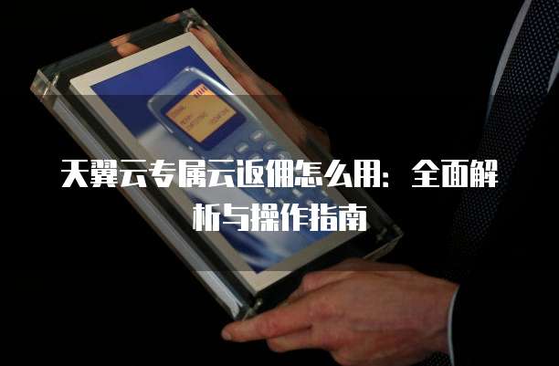 天翼云专属云返佣怎么用:全面解析与操作指南