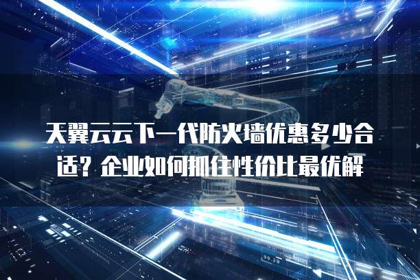 天翼云云下一代防火墙优惠多少合适?企业如何抓住性价比最优解