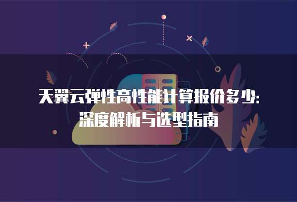 天翼云弹性高性能计算报价多少:深度解析与选型指南