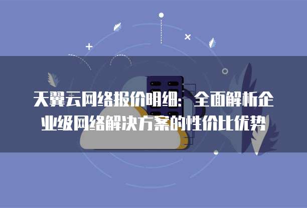 天翼云网络报价明细:全面解析企业级网络解决方案的性价比优势