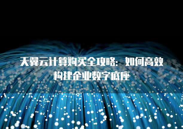 天翼云计算购买全攻略：如何高效构建企业数字底座