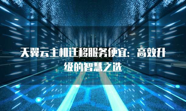 天翼云主机迁移服务便宜:高效升级的智慧之选