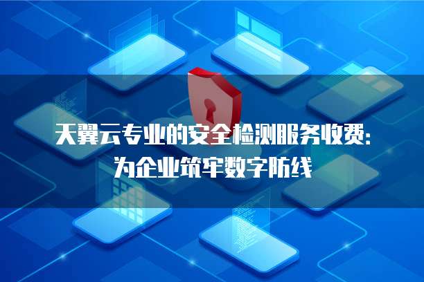 天翼云专业的安全检测服务收费:为企业筑牢数字防线