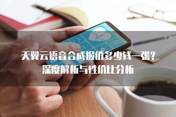 天翼云语音合成报价多少钱一张?深度解析与性价比分析