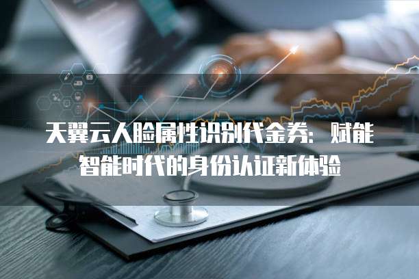 天翼云人脸属性识别代金券:赋能智能时代的身份认证新体验
