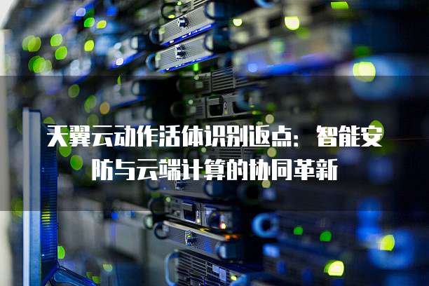 天翼云动作活体识别返点:智能安防与云端计算的协同革新